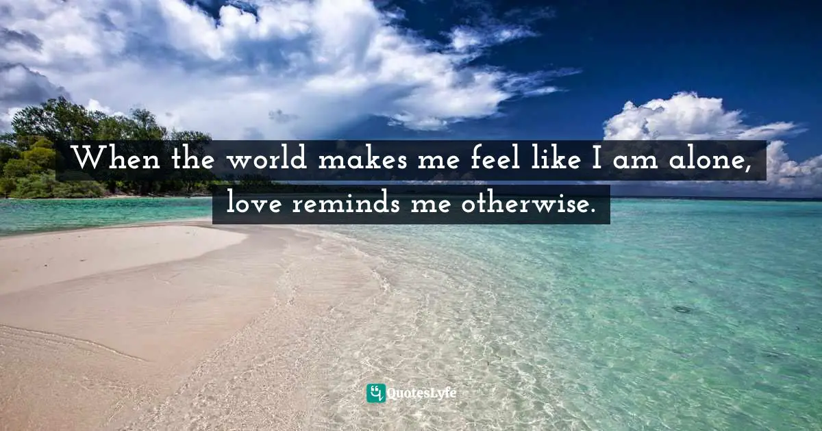 When the world makes me feel like I am alone, love reminds me otherwise.