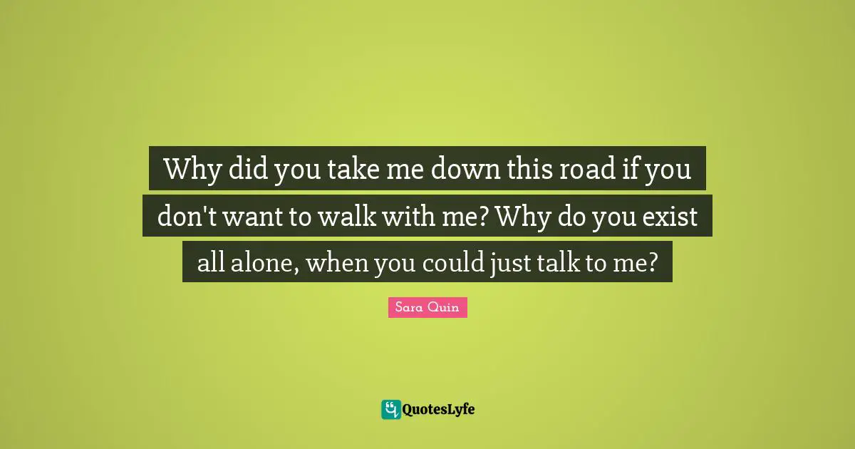 Tegan Quin Quotes: "Why did you take me down this road if you don't want to walk with me? Why do you exist all alone, when you could just talk to me?"