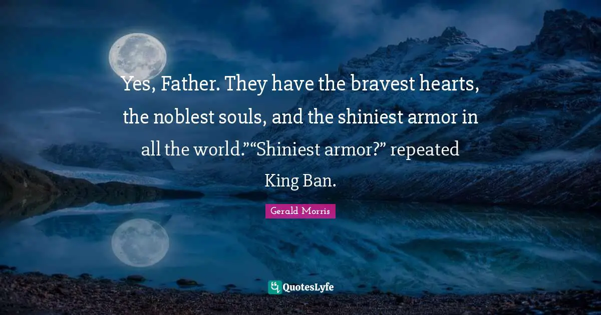 Yes, Father. They have the bravest hearts, the noblest souls, and the shiniest armor in all the world.”“Shiniest armor?” repeated King Ban.