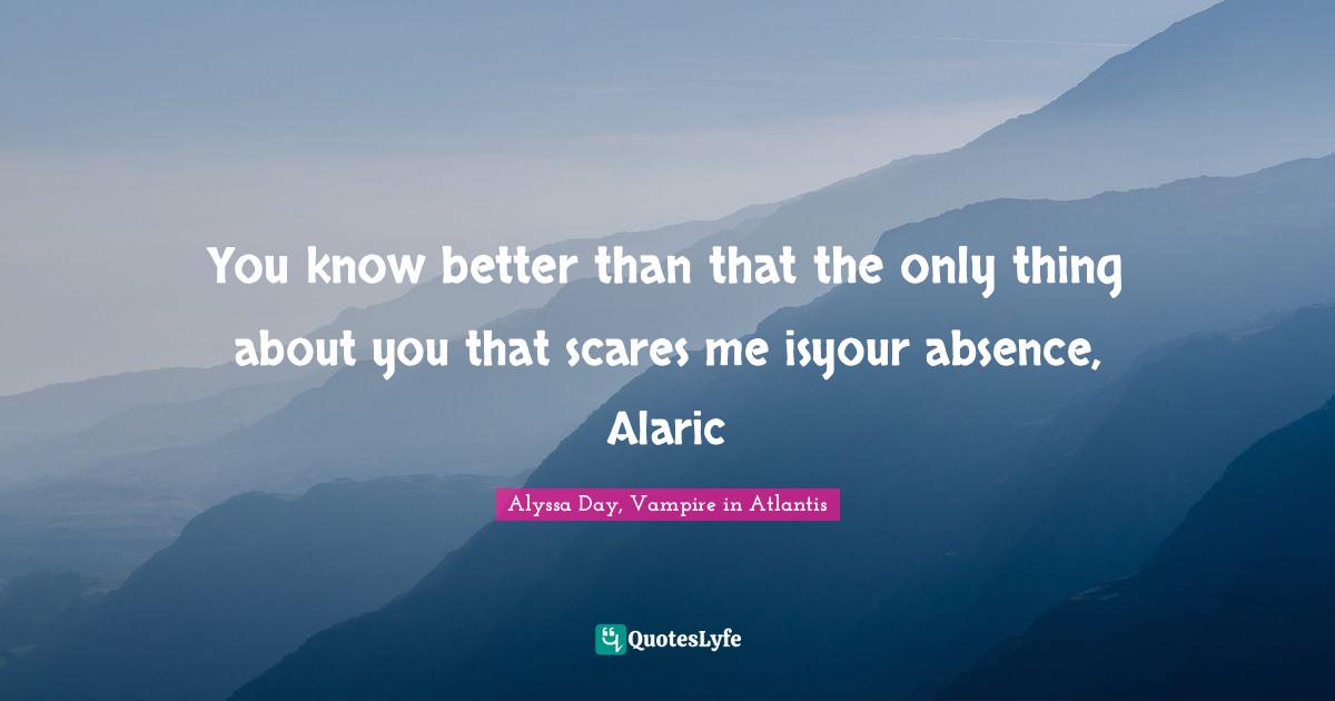 You know better than that the only thing about you that scares me isyour absence, Alaric