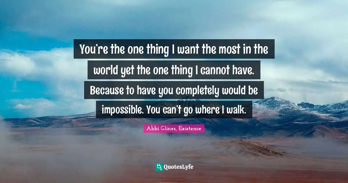 You’re the one thing I want the most in the world yet the one thing I cannot have. Because to have you completely would be impossible. You can’t go where I walk.