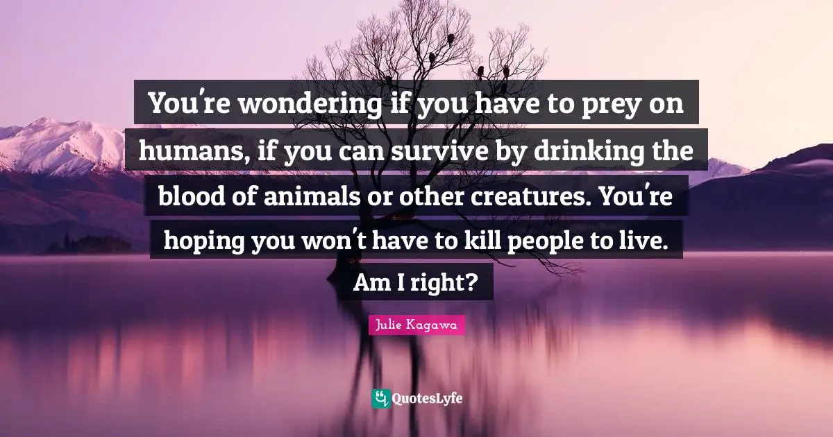 You're wondering if you have to prey on humans, if you can survive by drinking the blood of animals or other creatures. You're hoping you won't have to kill people to live. Am I right?