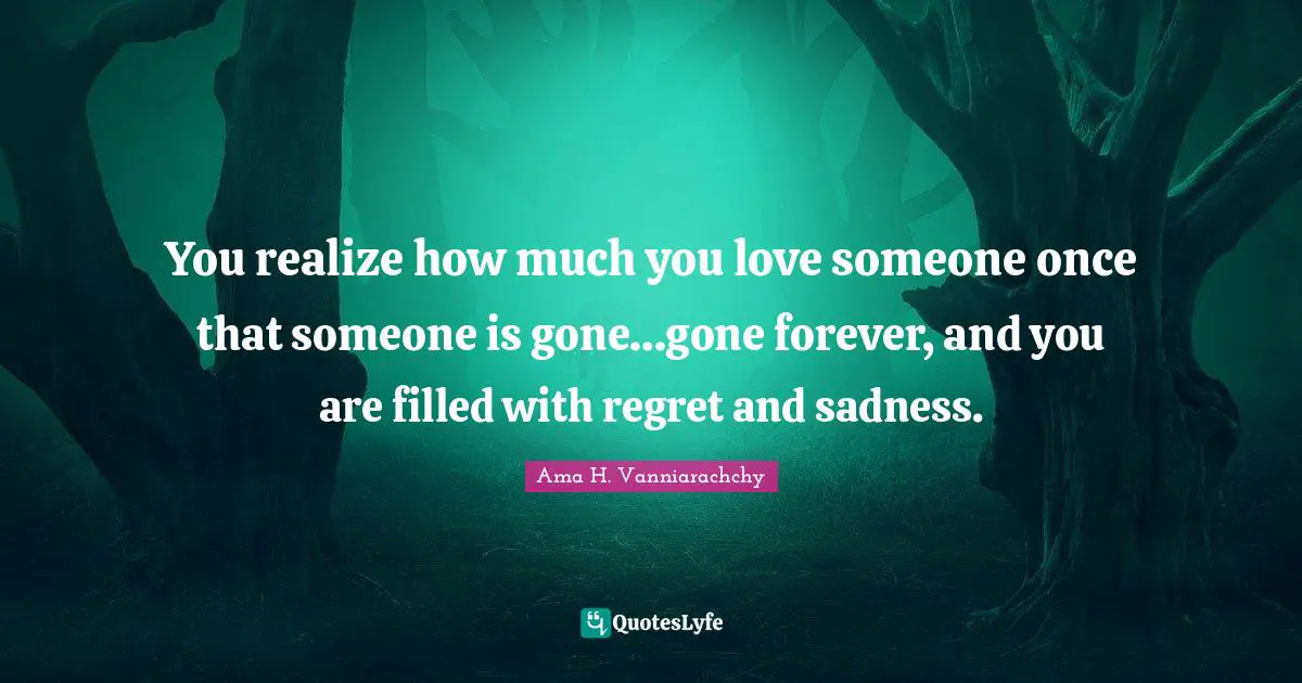 You realize how much you love someone once that someone is gone…gone forever, and you are filled with regret and sadness.