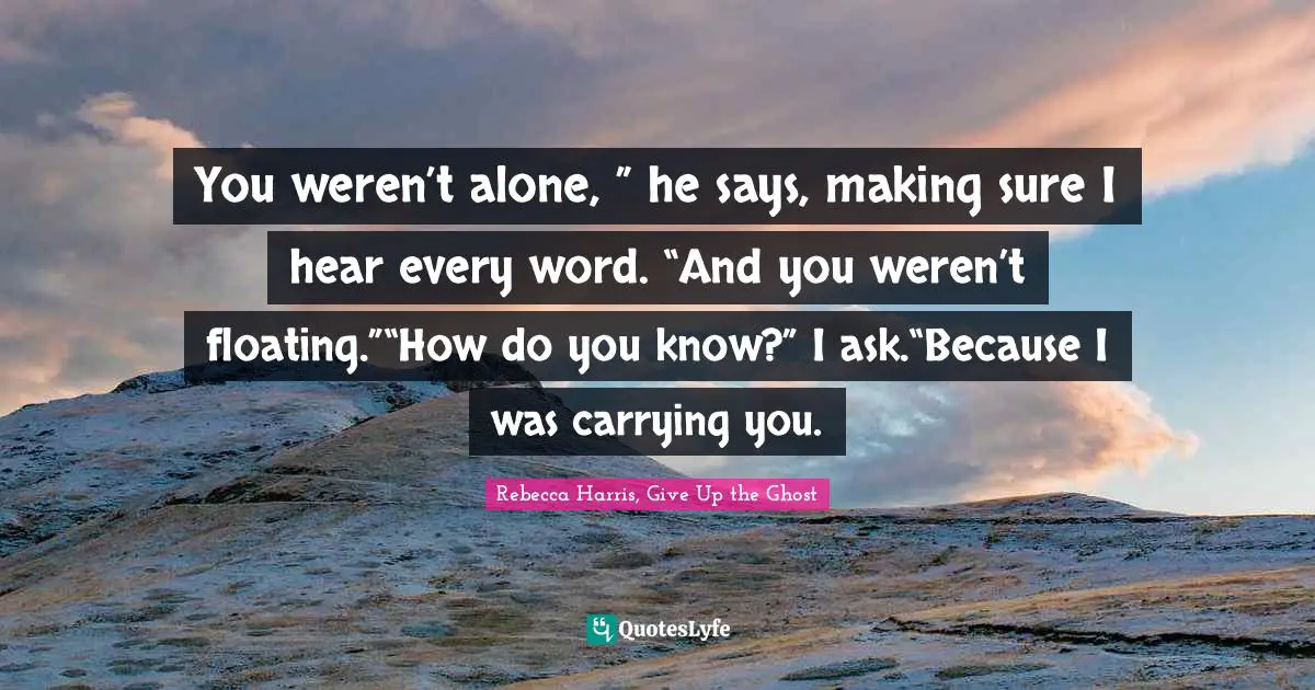 You weren’t alone, ” he says, making sure I hear every word. “And you weren’t floating.”“How do you know?” I ask.“Because I was carrying you.