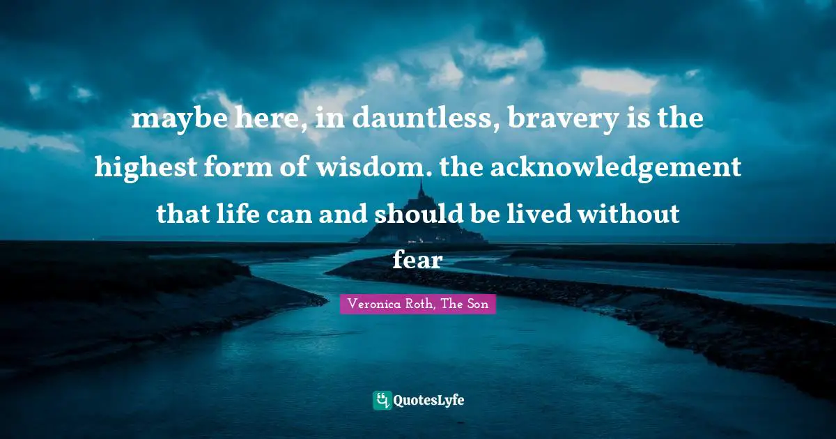 maybe here, in dauntless, bravery is the highest form of wisdom. the acknowledgement that life can and should be lived without fear