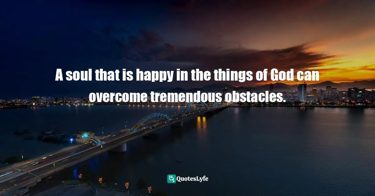 A soul that is happy in the things of God can overcome tremendous obstacles.