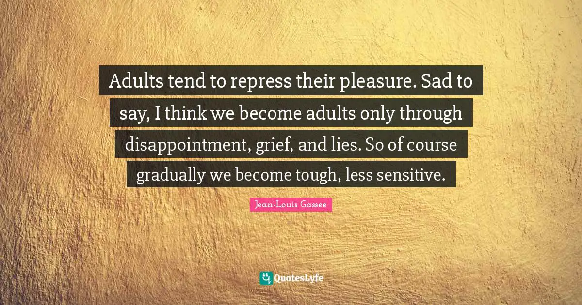Adults tend to repress their pleasure. Sad to say, I think we become adults only through disappointment, grief, and lies. So of course gradually we become tough, less sensitive.