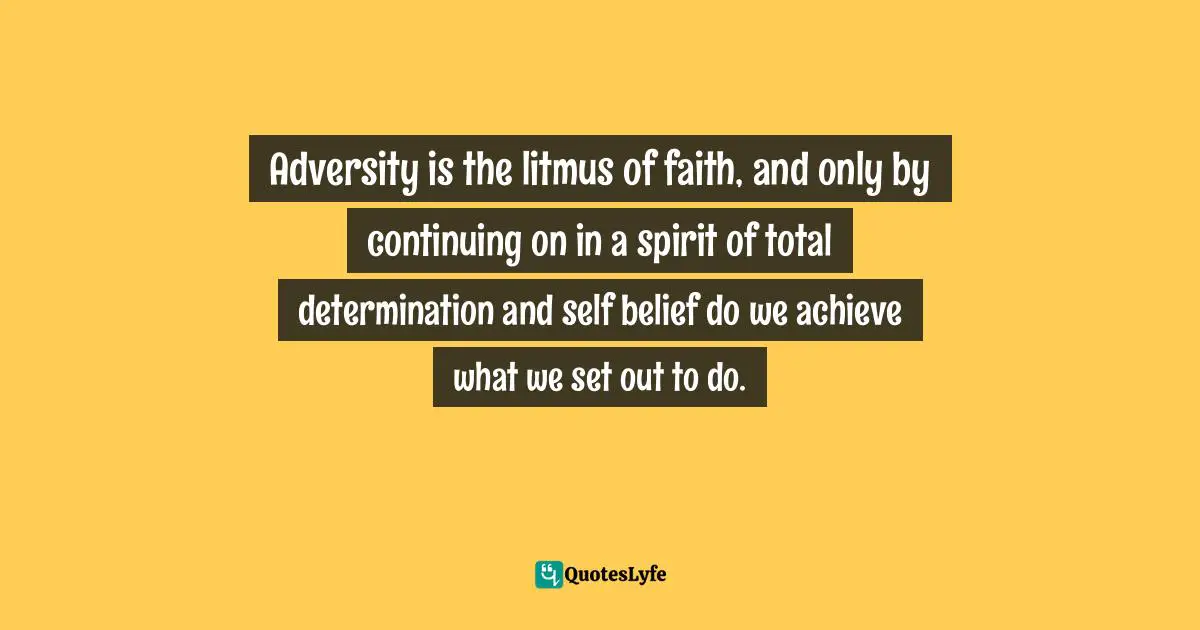 Adversity is the litmus of faith, and only by continuing on in a spirit of total determination and self belief do we achieve what we set out to do.