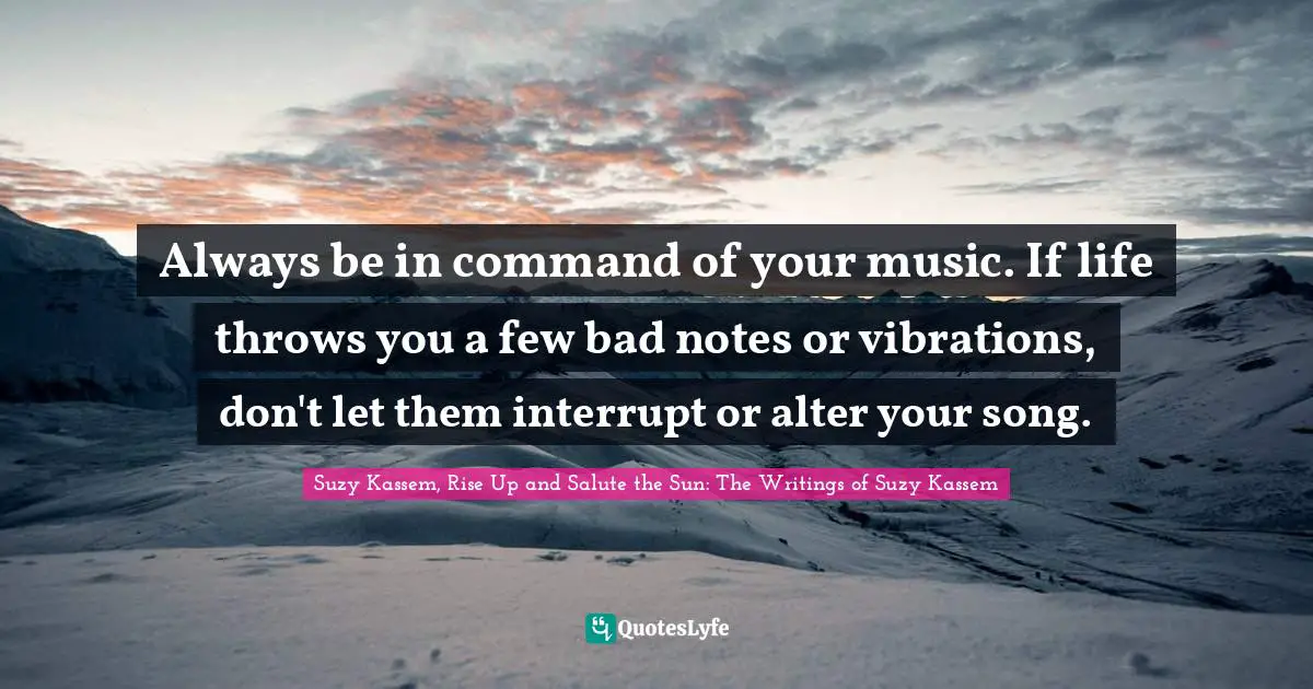 Always be in command of your music. If life throws you a few bad notes or vibrations, don't let them interrupt or alter your song.