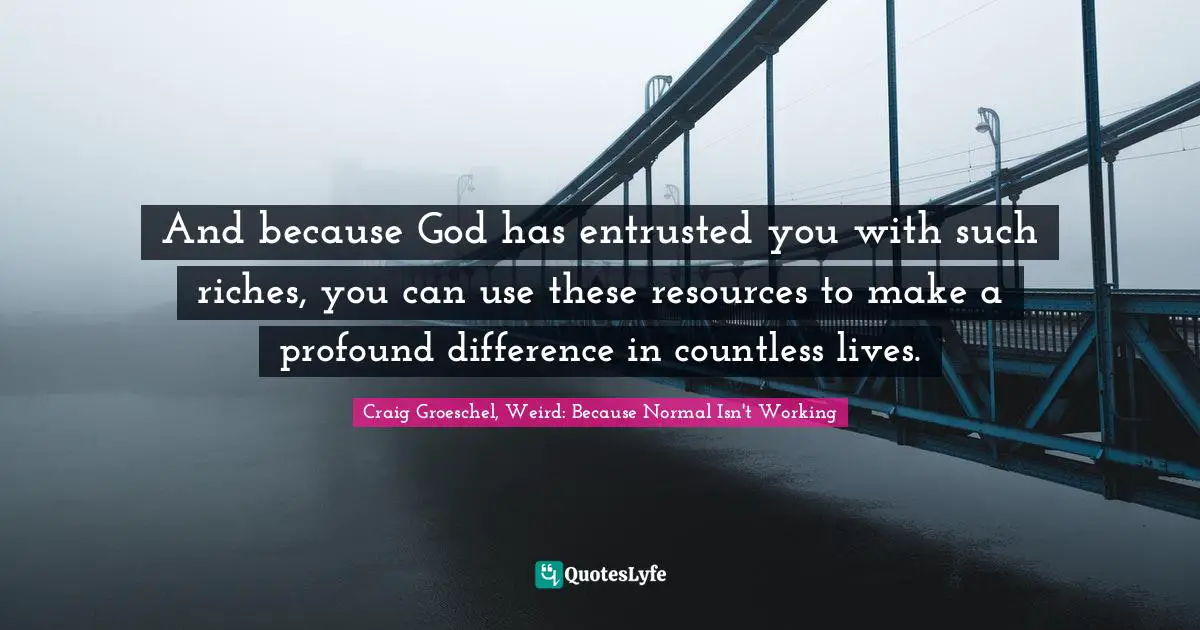 And because God has entrusted you with such riches, you can use these resources to make a profound difference in countless lives.