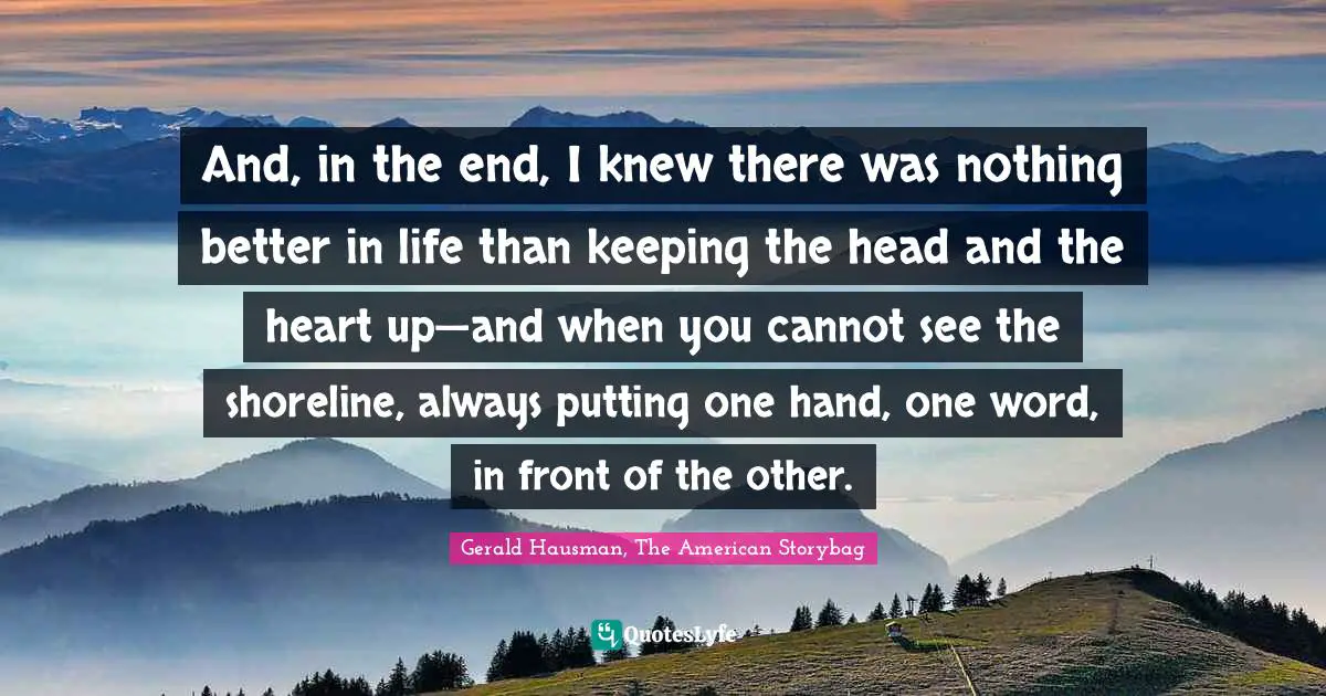 And, in the end, I knew there was nothing better in life than keeping the head and the heart up—and when you cannot see the shoreline, always putting one hand, one word, in front of the other.