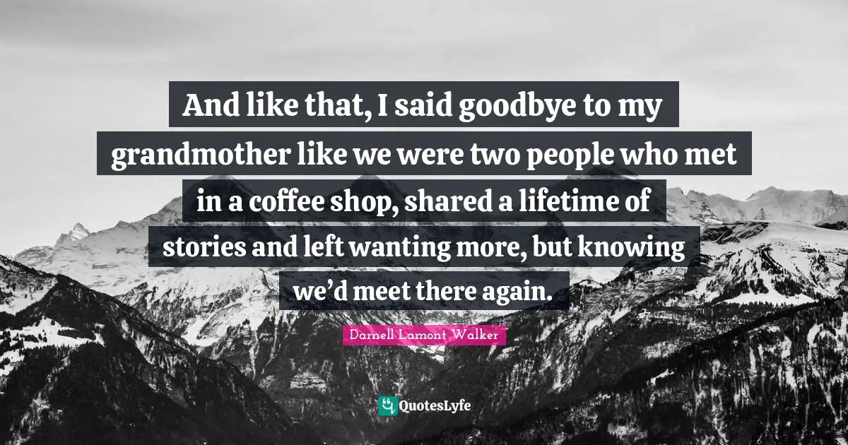 Darnell Lamont Walker Quotes: "And like that, I said goodbye to my grandmother like we were two people who met in a coffee shop, shared a lifetime of stories and left wanting more, but knowing we’d meet there again."