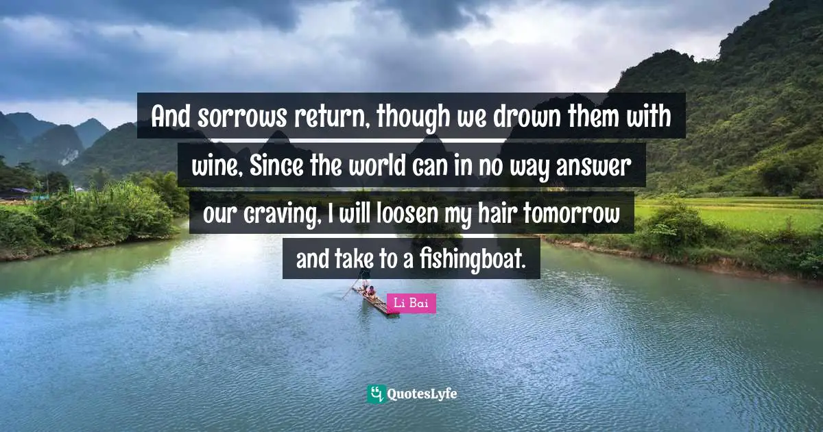 And sorrows return, though we drown them with wine, Since the world can in no way answer our craving, I will loosen my hair tomorrow and take to a fishingboat.
