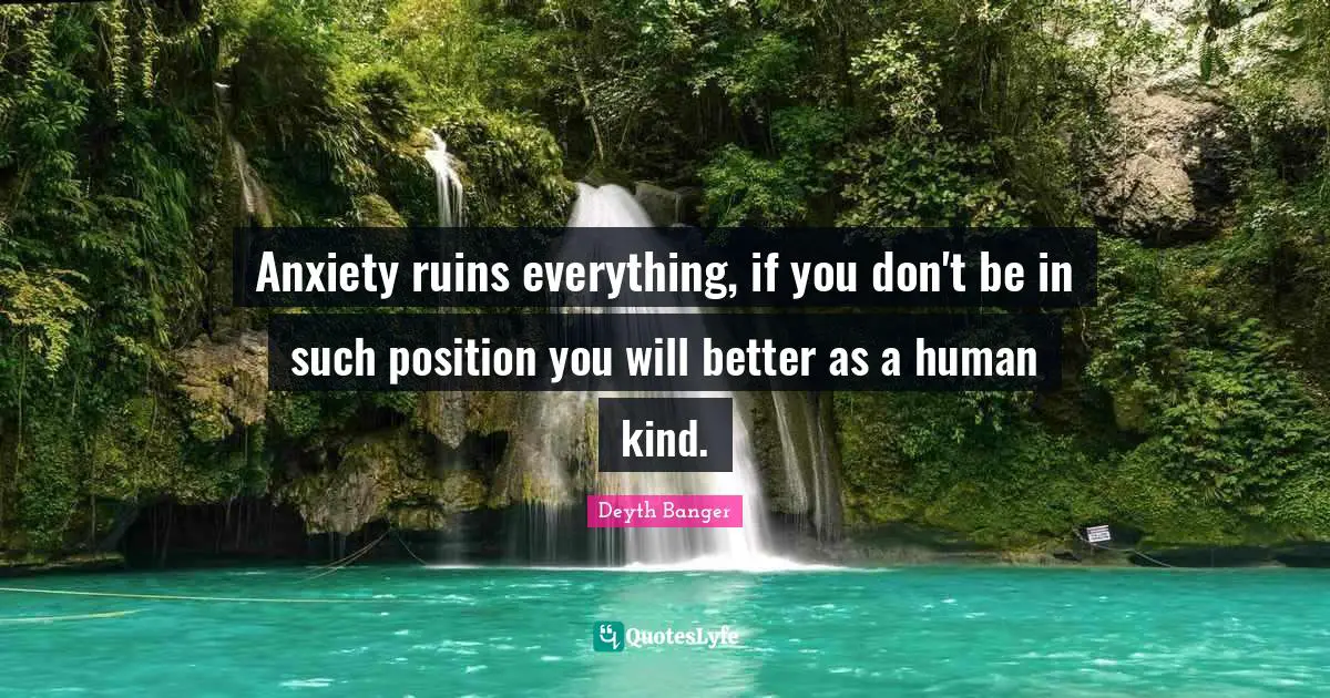 Anxiety ruins everything, if you don't be in such position you will better as a human kind.