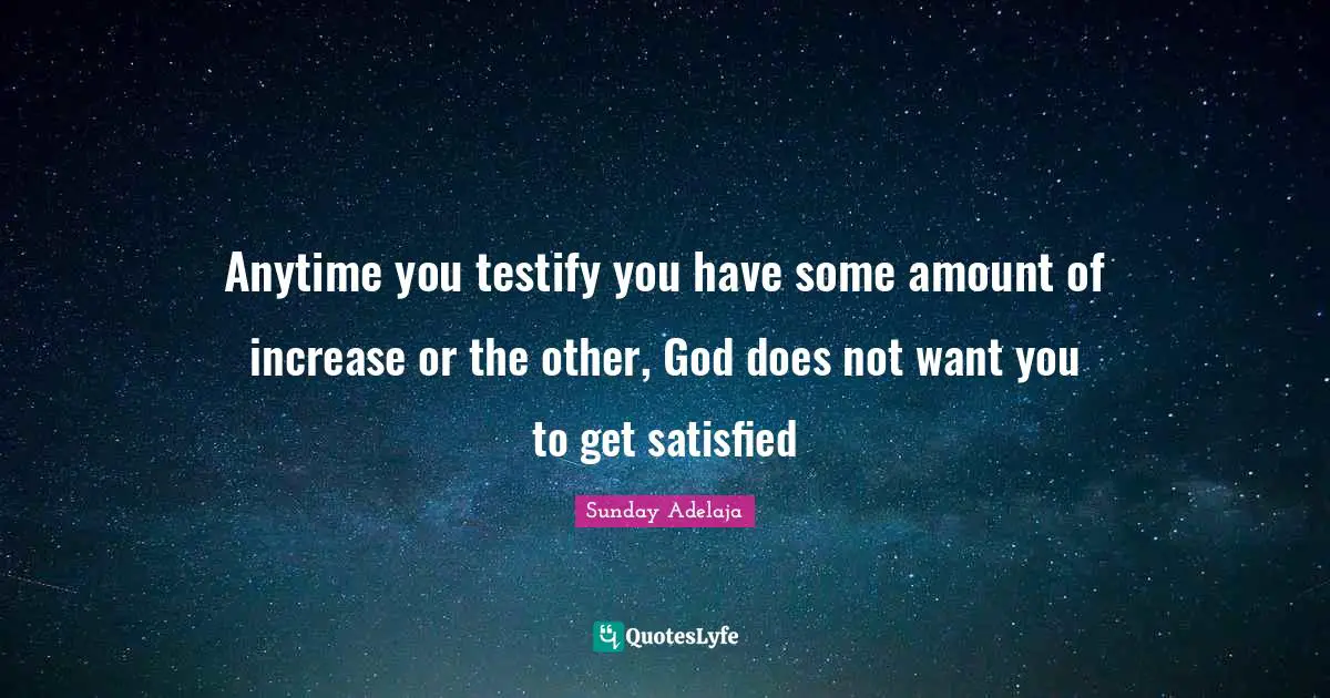 Anytime you testify you have some amount of increase or the other, God does not want you to get satisfied
