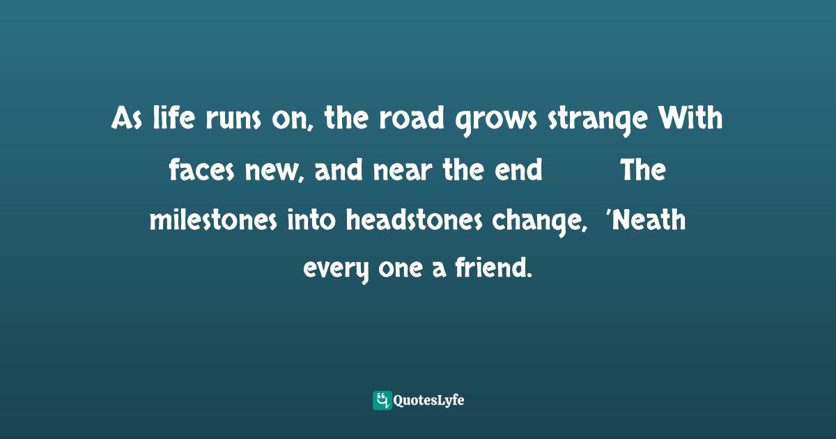 As life runs on, the road grows strange	With faces new, and near the end	The milestones into headstones change, 	’Neath every one a friend.