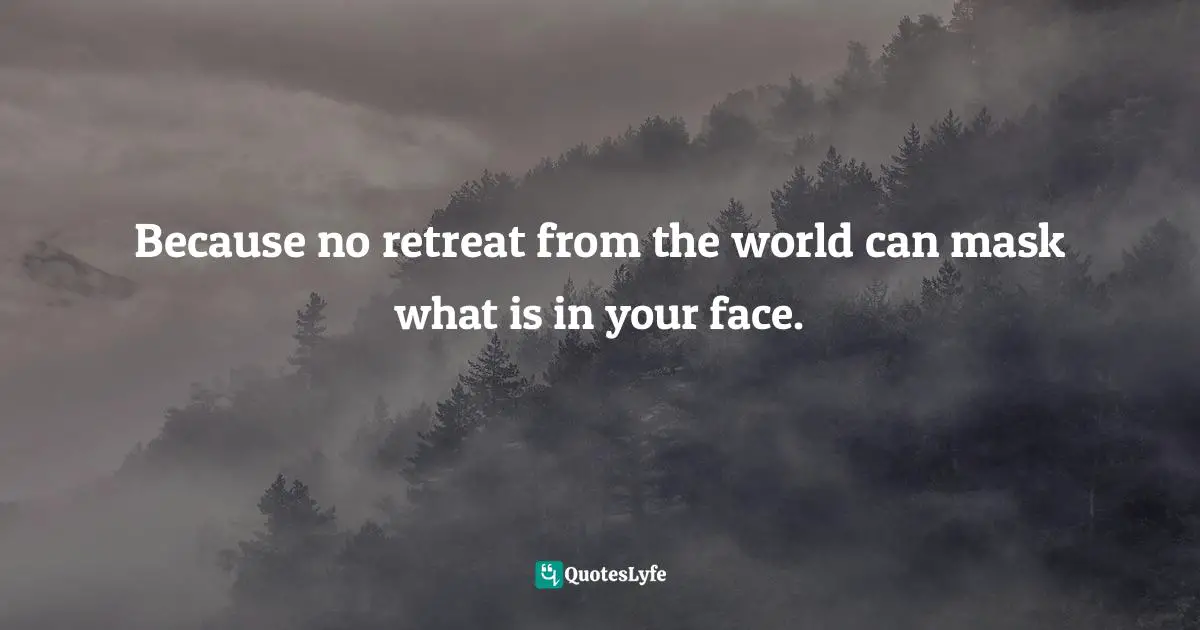 Because no retreat from the world can mask what is in your face.