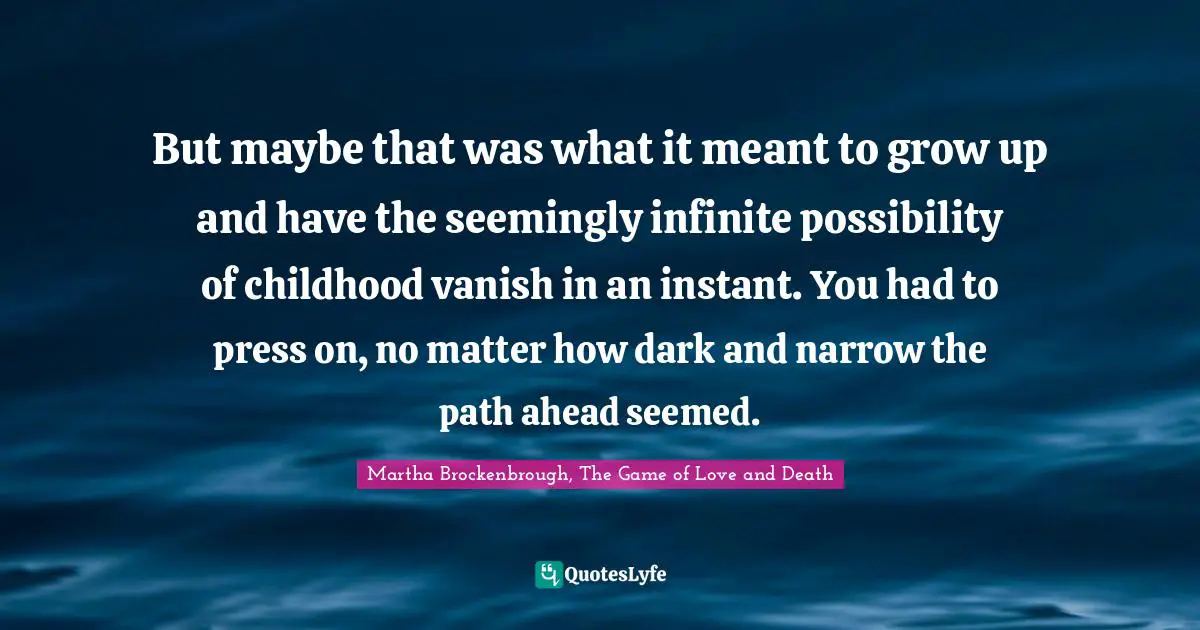 But maybe that was what it meant to grow up and have the seemingly infinite possibility of childhood vanish in an instant. You had to press on, no matter how dark and narrow the path ahead seemed.