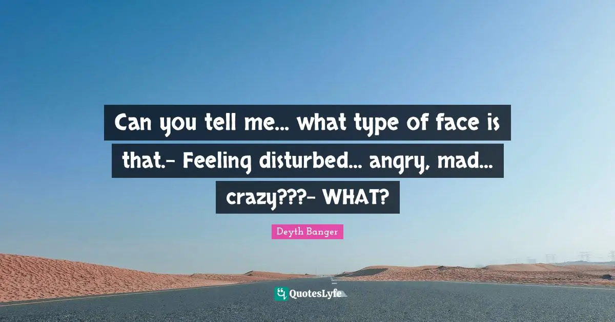 Can you tell me... what type of face is that.- Feeling disturbed... angry, mad... crazy???- WHAT?