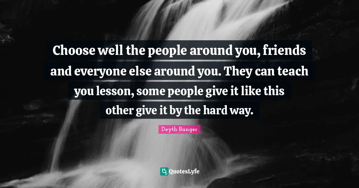 Choose well the people around you, friends and everyone else around you. They can teach you lesson, some people give it like this other give it by the hard way.
