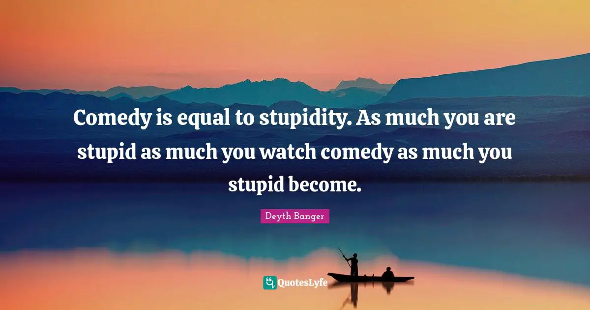 Comedy is equal to stupidity. As much you are stupid as much you watch comedy as much you stupid become.