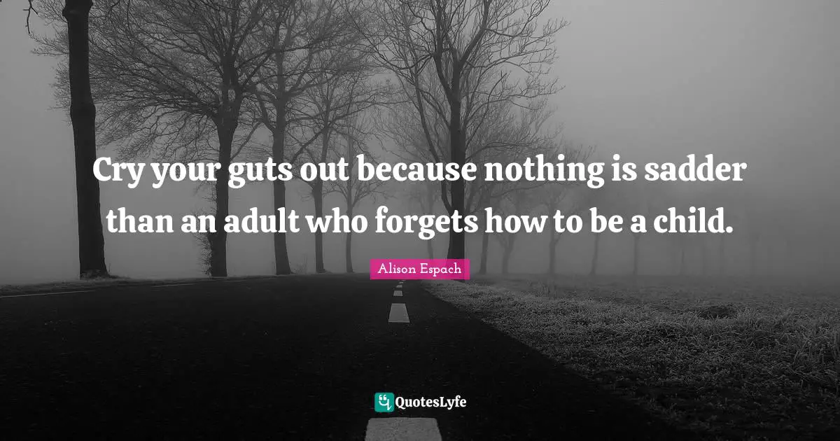 Cry your guts out because nothing is sadder than an adult who forgets how to be a child.
