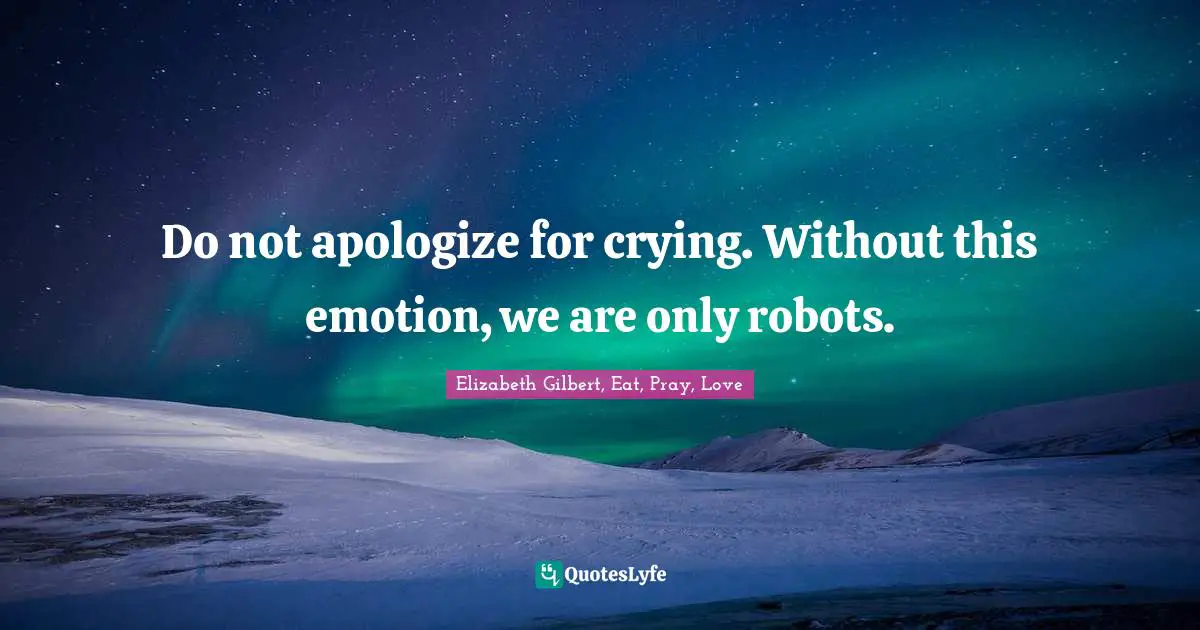 Do not apologize for crying. Without this emotion, we are only robots.