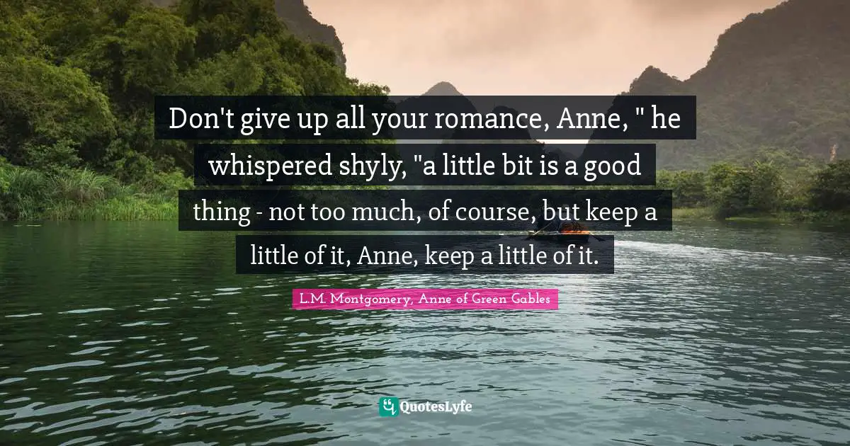Don't give up all your romance, Anne, " he whispered shyly, "a little bit is a good thing - not too much, of course, but keep a little of it, Anne, keep a little of it.