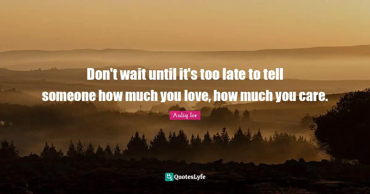 Don't wait until it's too late to tell someone how much you love, how much you care.