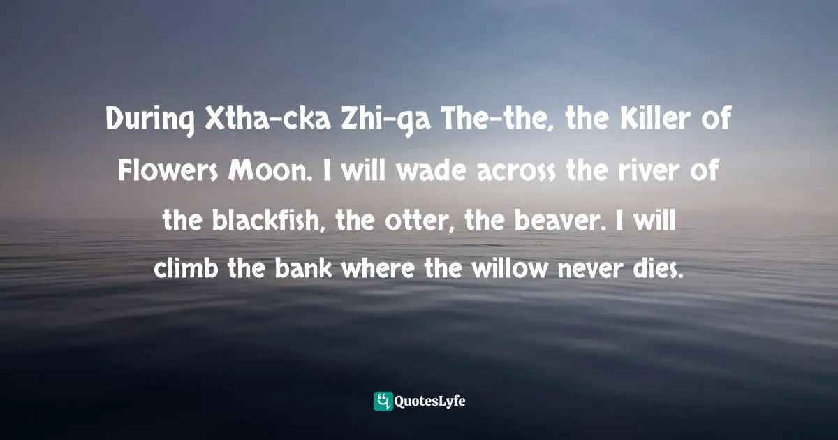 During Xtha-cka Zhi-ga The-the, the Killer of Flowers Moon. I will wade across the river of the blackfish, the otter, the beaver. I will climb the bank where the willow never dies.