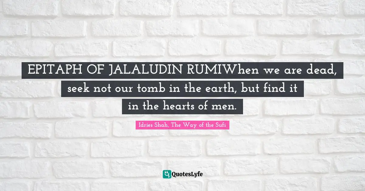 EPITAPH OF JALALUDIN RUMIWhen we are dead, seek not our tomb in the earth, but find it in the hearts of men.