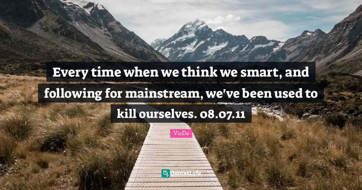 Every time when we think we smart, and following for mainstream, we've been used to kill ourselves. 08.07.11
