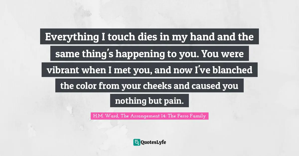 Everything I touch dies in my hand and the same thing's happening to you. You were vibrant when I met you, and now I've blanched the color from your cheeks and caused you nothing but pain.