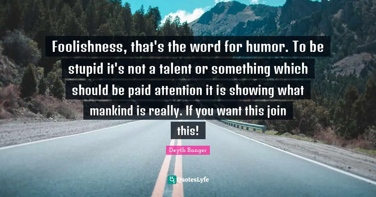 Foolishness, that's the word for humor. To be stupid it's not a talent or something which should be paid attention it is showing what mankind is really. If you want this join this!