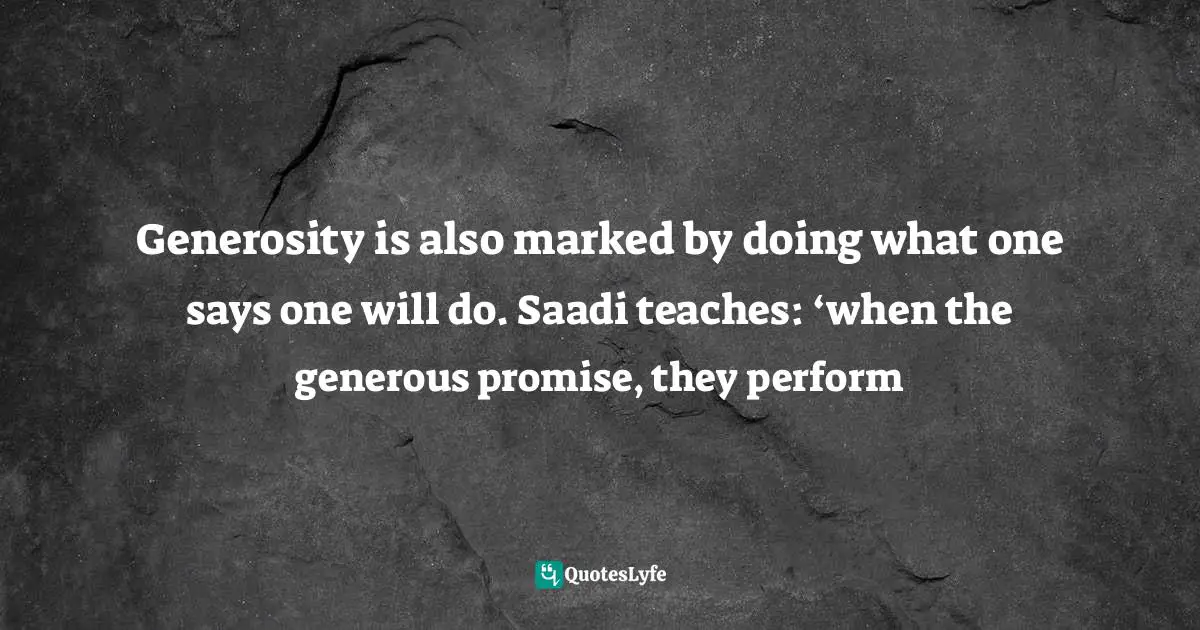 Generosity is also marked by doing what one says one will do. Saadi teaches: ‘when the generous promise, they perform