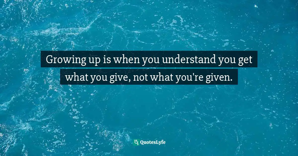 Growing up is when you understand you get what you give, not what you're given.