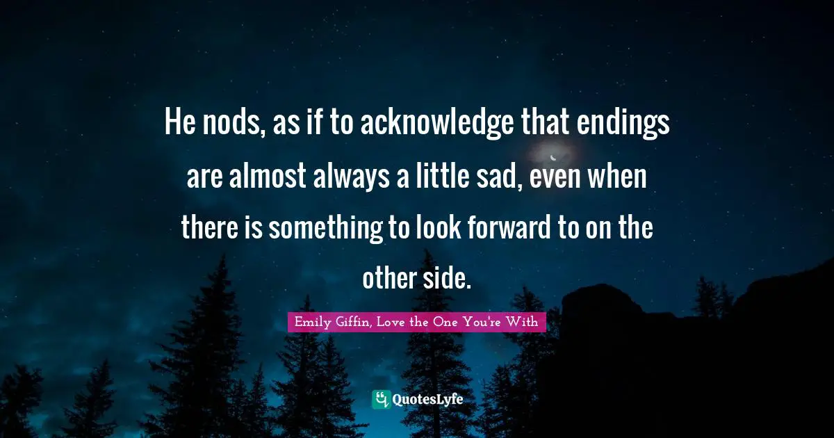 He nods, as if to acknowledge that endings are almost always a little sad, even when there is something to look forward to on the other side.