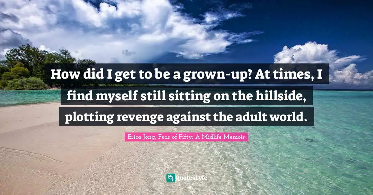 How did I get to be a grown-up? At times, I find myself still sitting on the hillside, plotting revenge against the adult world.