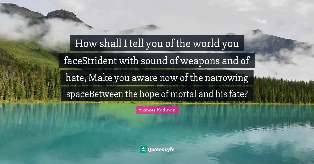 Parents And Children Quotes: "How shall I tell you of the world you faceStrident with sound of weapons and of hate, Make you aware now of the narrowing spaceBetween the hope of mortal and his fate?"