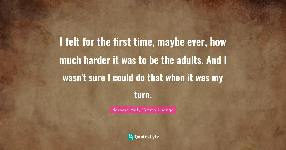 I felt for the first time, maybe ever, how much harder it was to be the adults. And I wasn't sure I could do that when it was my turn.