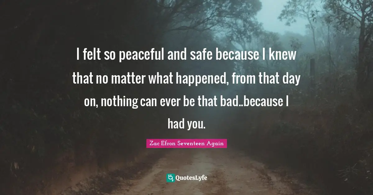 I felt so peaceful and safe because I knew that no matter what happened, from that day on, nothing can ever be that bad..because I had you.