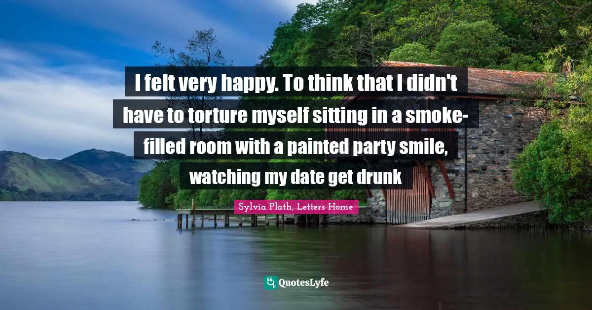 I felt very happy. To think that I didn't have to torture myself sitting in a smoke-filled room with a painted party smile, watching my date get drunk
