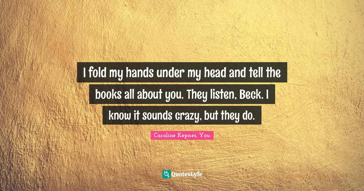 I fold my hands under my head and tell the books all about you. They listen, Beck. I know it sounds crazy, but they do.