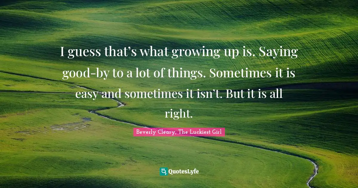 I guess that’s what growing up is. Saying good-by to a lot of things. Sometimes it is easy and sometimes it isn’t. But it is all right.