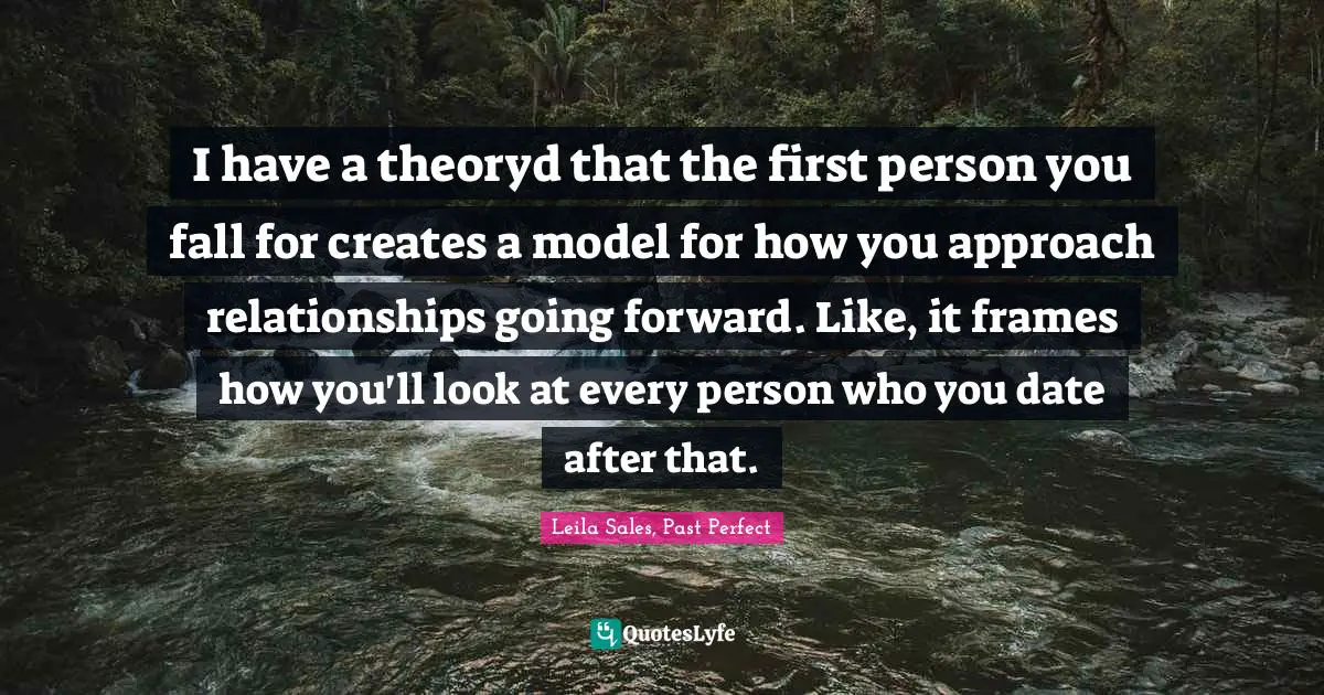 I have a theoryd that the first person you fall for creates a model for how you approach relationships going forward. Like, it frames how you'll look at every person who you date after that.
