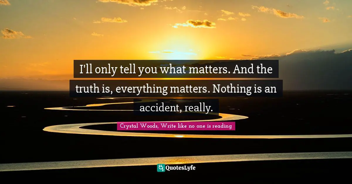 I'll only tell you what matters. And the truth is, everything matters. Nothing is an accident, really.