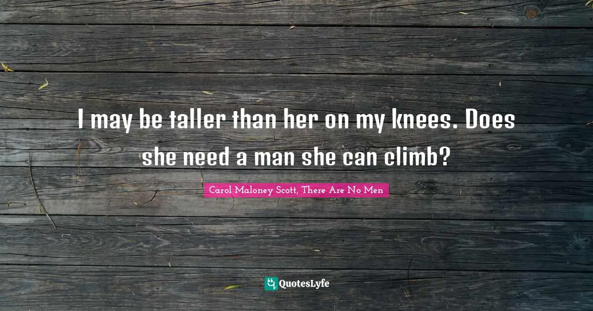 I may be taller than her on my knees. Does she need a man she can climb?