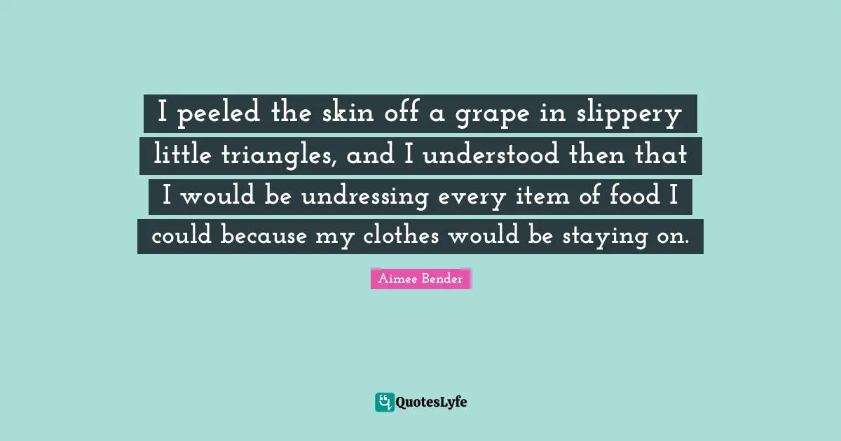 Aimee Bender Quotes: "I peeled the skin off a grape in slippery little triangles, and I understood then that I would be undressing every item of food I could because my clothes would be staying on."