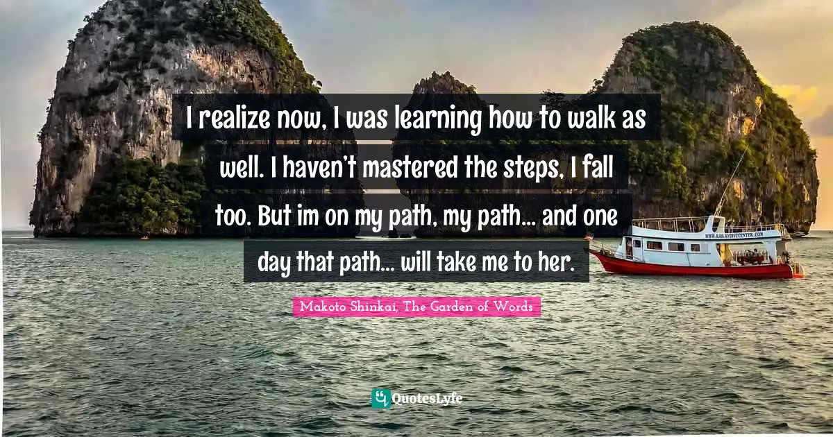 I realize now, I was learning how to walk as well. I haven’t mastered the steps, I fall too. But im on my path, my path... and one day that path... will take me to her.