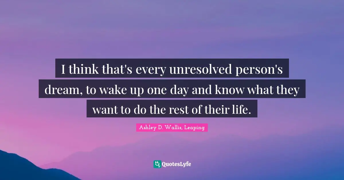 I think that's every unresolved person's dream, to wake up one day and know what they want to do the rest of their life.